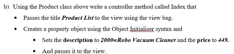 b) Using the Product class above write a controller method called Index that
Passes the title Product List to the view using the view bag.
Creates a property object using the Object Initialiser syntax and
Sets the description to 2000wRobo Vacuum Cleaner and the price to 449.
And passes it to the view.