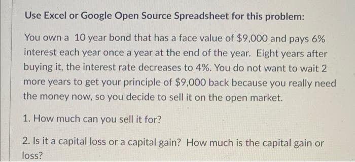 Use Excel or Google Open Source Spreadsheet for this problem:
You own a 10 year bond that has a face value of $9,000 and pays 6%
interest each year once a year at the end of the year. Eight years after
buying it, the interest rate decreases to 4%. You do not want to wait 2
more years to get your principle of $9,000 back because you really need
the money now, so you decide to sell it on the open market.
1. How much can you sell it for?
2. Is it a capital loss or a capital gain? How much is the capital gain or
loss?
