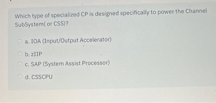 Which type of specialized CP is designed specifically to power the Channel
SubSystem( or CSS)?
a. IOA (Input/Output Accelerator)
b. ZIIP
c. SAP (System Assist Processor)
d. CSSCPU