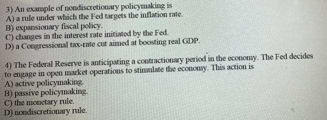 3) An example of nondiscretionary policymaking is
A) a nule under which the Fed targets the inflation rate.
B) expansionary fiscal policy.
C) changes in the interest rate initiated by the Fed.
D) a Congressional tax-rate cut aimed at boosting real GDP.
4) The Federal Reserve is anticipating a contractionary period in the economy. The Fed decides
to engage
A) active policymaking.
B) passive policymaking.
C) the monetary rule.
D) nondiscretionary rule.
in
оpen
market operations to stimulate the economy. This action is
