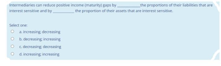 Intermediaries can reduce positive income (maturity) gaps by
interest sensitive and by
_the proportions of their liabilities that are
the proportion of their assets that are interest sensitive.
Select one:
O a increasing; decreasing
O b. decreasing: increasing
O c. decreasing decreasing
O d. increasing; increasing
