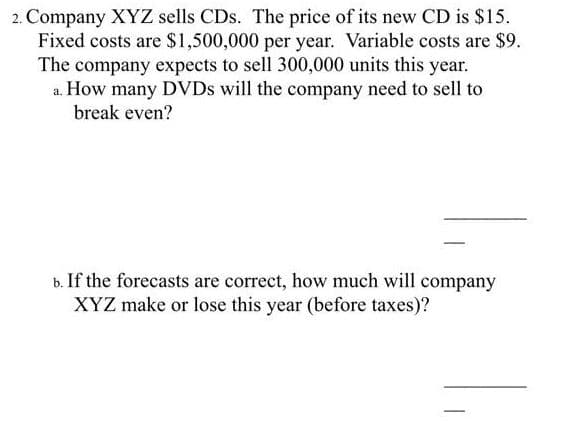 2. Company XYZ sells CDs. The price of its new CD is $15.
Fixed costs are $1,500,000 per year. Variable costs are $9.
The company expects to sell 300,000 units this year.
a. How many DVDS will the company need to sell to
break even?
b. If the forecasts are correct, how much will company
XYZ make or lose this year (before taxes)?
