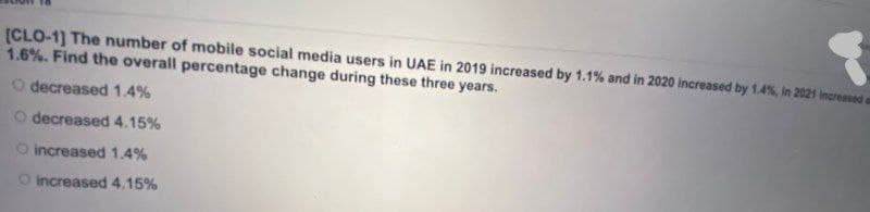 [CLO-1) The number of mobile social media users in UAE in 2019 increased by 1.1% and in 2020 increased by 1.4%, in 2021 increased
1.6%. Find the overall percentage change during these three years.
O decreased 1.4%
O decreased 4.15%
O increased 1.4%
O increased 4.15%
