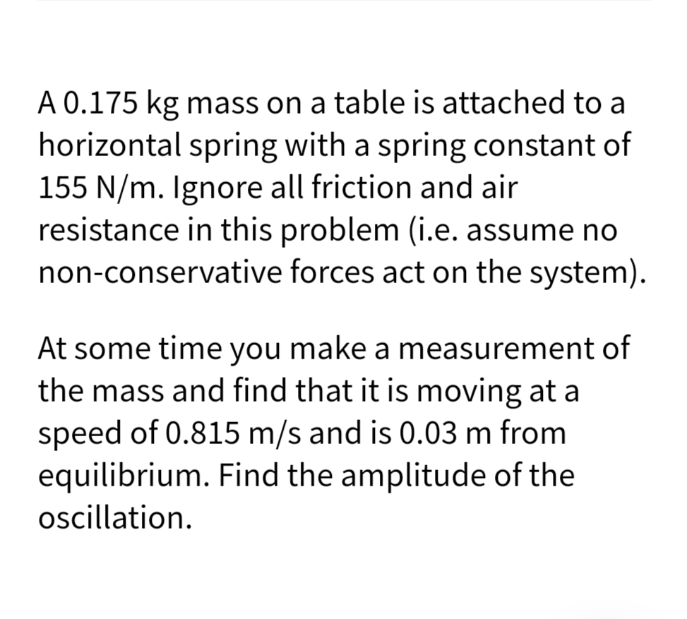 A 0.175 kg mass on a table is attached to a
horizontal spring with a spring constant of
155 N/m. Ignore all friction and air
resistance in this problem (i.e. assume no
non-conservative forces act on the system).
At some time you make a measurement of
the mass and find that it is moving at a
speed of 0.815 m/s and is 0.03 m from
equilibrium. Find the amplitude of the
oscillation.
