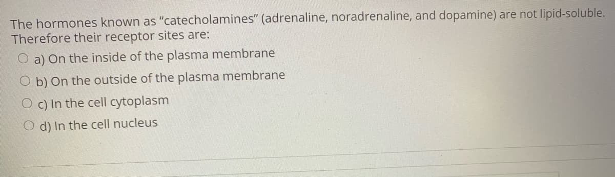 The hormones known as "catecholamines" (adrenaline, noradrenaline, and dopamine) are not lipid-soluble.
Therefore their receptor sites are:
O a) On the inside of the plasma membrane
O b) On the outside of the plasma membrane
O c) In the cell cytoplasm
O d) In the cell nucleus
