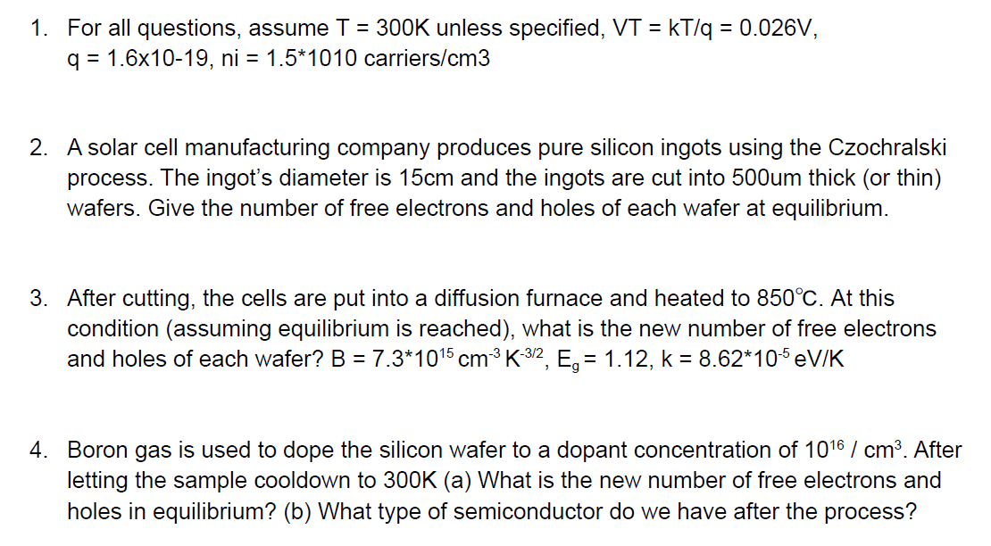 1. For all questions, assume T = 300K unless specified, VT = kT/q = 0.026V,
q = 1.6x10-19, ni = 1.5*1010 carriers/cm3
2. A solar cell manufacturing company produces pure silicon ingots using the Czochralski
process. The ingot's diameter is 15cm and the ingots are cut into 500um thick (or thin)
wafers. Give the number of free electrons and holes of each wafer at equilibrium.
3. After cutting, the cells are put into a diffusion furnace and heated to 850°C. At this
condition (assuming equilibrium is reached), what is the new number of free electrons
and holes of each wafer? B = 7.3*10¹5 cm ³ K-³/², E₁ = 1.12, k = 8.62*10-5 eV/K
4. Boron gas is used to dope the silicon wafer to a dopant concentration of 10¹6 / cm³. After
letting the sample cooldown to 300K (a) What is the new number of free electrons and
holes in equilibrium? (b) What type of semiconductor do we have after the process?