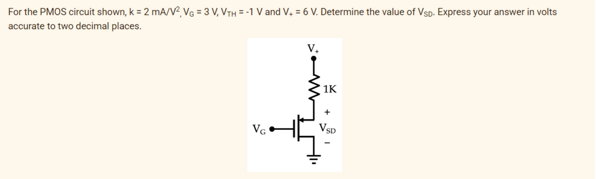 For the PMOS circuit shown, k = 2 mA/V², VG = 3 V, VTH = -1 V and V+ = 6 V. Determine the value of VSD. Express your answer in volts
accurate to two decimal places.
VG
T
1K
+
VSD