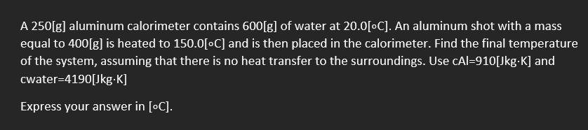 A 250[g] aluminum calorimeter contains 600[g] of water at 20.0[°C]. An aluminum shot with a mass
equal to 400[g] is heated to 150.0[°C] and is then placed in the calorimeter. Find the final temperature
of the system, assuming that there is no heat transfer to the surroundings. Use cAl-910[Jkg.K] and
cwater=4190[Jkg.K]
Express your answer in [°C].