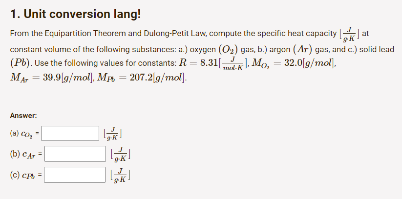 1. Unit conversion lang!
From the Equipartition Theorem and Dulong-Petit Law, compute the specific heat capacity [
at
g-K
constant volume of the following substances: a.) oxygen (O₂) gas, b.) argon (Ar) gas, and c.) solid lead
J
(Pb). Use the following values for constants: R = 8.31[mol-K]
-], Mo₂ = 32.0[g/mol],
MAr = 39.9[g/mol], Mp=207.2[g/mol].
Answer:
(a) Co₂
(b) Car =
(c) cpb =
=
[K]
g.K
[K]