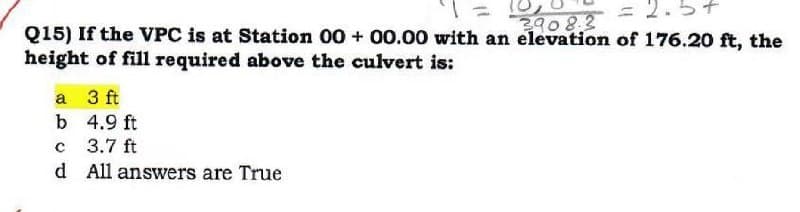 3908.3
= 2.5+
Q15) If the VPC is at Station 00+ 00.00 with an elevation of 176.20 ft, the
height of fill required above the culvert is:
3 ft
4.9 ft
с
3.7 ft
d All answers are True
a
b