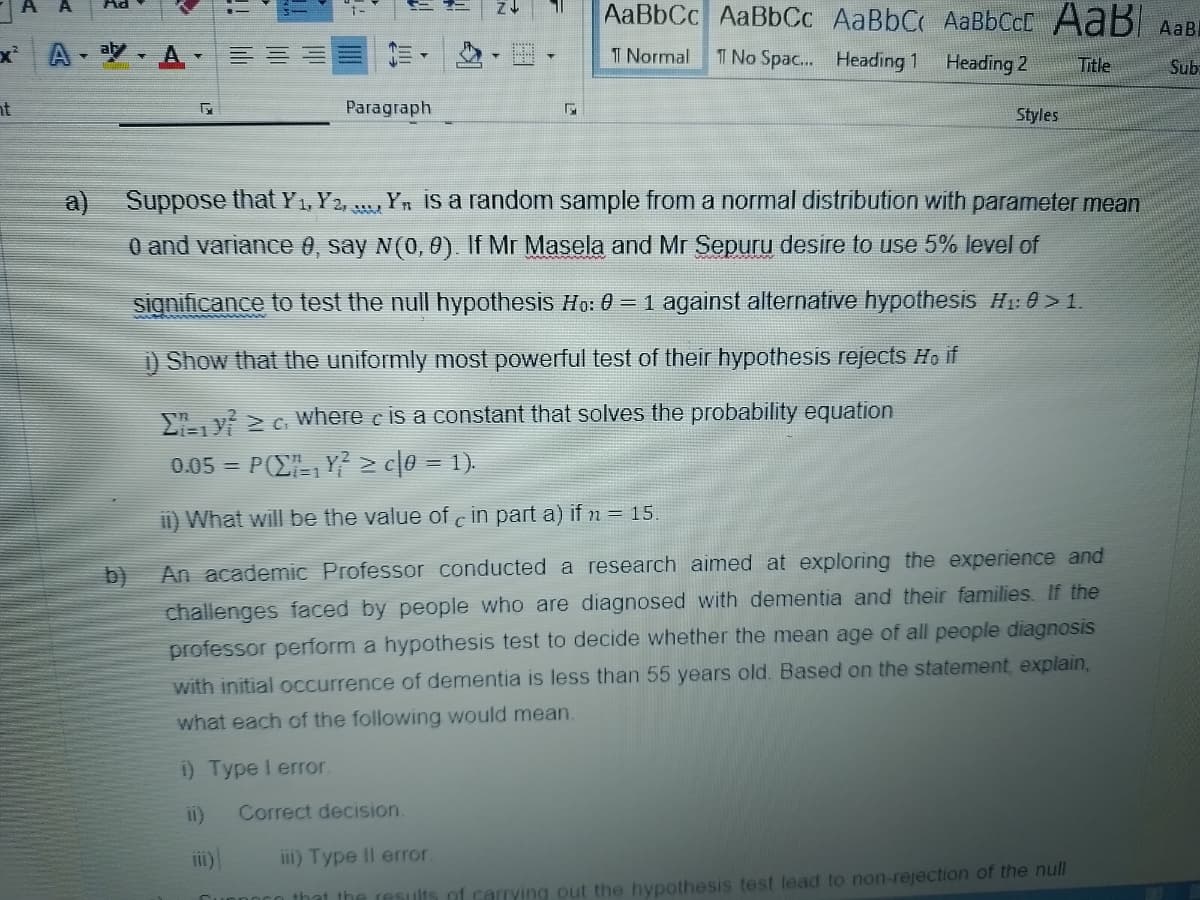 xAA
ht
a)
5x
Paragraph
1
Correct decision.
AaBbCc AaBbCc AaBbC AaBbCcE AaB ABBI
1 Normal 1 No Spac... Heading 1
Heading 2
Title
Sub
Styles
Suppose that Y₁, Y2Yn is a random sample from a normal distribution with parameter mean
0 and variance 0, say N(0, 0). If Mr Masela and Mr Sepuru desire to use 5% level of
significance to test the null hypothesis Ho: 0 = 1 against alternative hypothesis H₁:0>1.
1) Show that the uniformly most powerful test of their hypothesis rejects Ho if
Ey ≥c where is a constant that solves the probability equation
0.05= POZY ≥ c0 = 1).
ii) What will be the value of c in part a) if n = 15.
An academic Professor conducted a research aimed at exploring the experience and
challenges faced by people who are diagnosed with dementia and their families. If the
professor perform a hypothesis test to decide whether the mean age of all people diagnosis
with initial occurrence of dementia is less than 55 years old. Based on the statement, explain,
what each of the following would mean.
i) Type I error.
iii) Type Il error.
that the results of carrying out the hypothesis test lead to non-rejection of the null