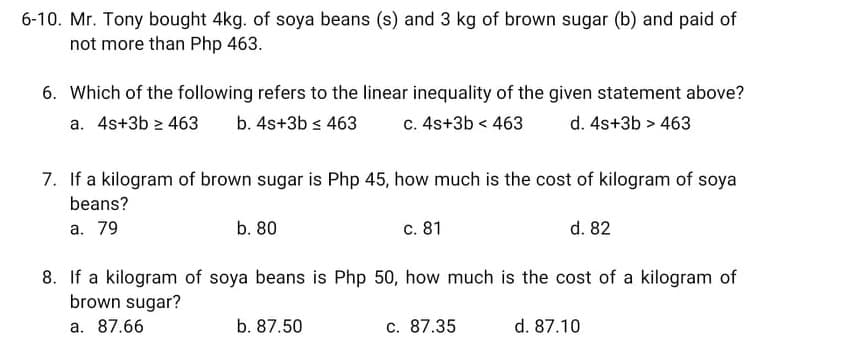 6-10. Mr. Tony bought 4kg. of soya beans (s) and 3 kg of brown sugar (b) and paid of
not more than Php 463.
6. Which of the following refers to the linear inequality of the given statement above?
a. 4s+3b > 463
b. 4s+3b s 463
c. 4s+3b < 463
d. 4s+3b > 463
7. If a kilogram of brown sugar is Php 45, how much is the cost of kilogram of soya
beans?
a. 79
b. 80
c. 81
d. 82
8. If a kilogram of soya beans is Php 50, how much is the cost of a kilogram of
brown sugar?
a. 87.66
b. 87.50
c. 87.35
d. 87.10
