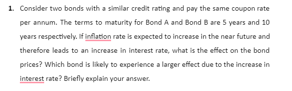1. Consider two bonds with a similar credit rating and pay the same coupon rate
per annum. The terms to maturity for Bond A and Bond B are 5 years and 10
years respectively. If inflation rate is expected to increase in the near future and
therefore leads to an increase in interest rate, what is the effect on the bond
prices? Which bond is likely to experience a larger effect due to the increase in
interest rate? Briefly explain your answer.
