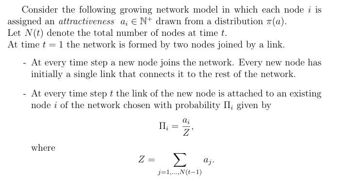 Consider the following growing network model in which each node i is
assigned an attractiveness a € N+ drawn from a distribution (a).
Let N(t) denote the total number of nodes at time t.
At time t 1 the network is formed by two nodes joined by a link.
-
-
At every time step a new node joins the network. Every new node has
initially a single link that connects it to the rest of the network.
At every time step t the link of the new node is attached to an existing
node i of the network chosen with probability II, given by
II₁
ai
= Z
where
Z
=
Σ aj.
j=1,...,N(t−1)