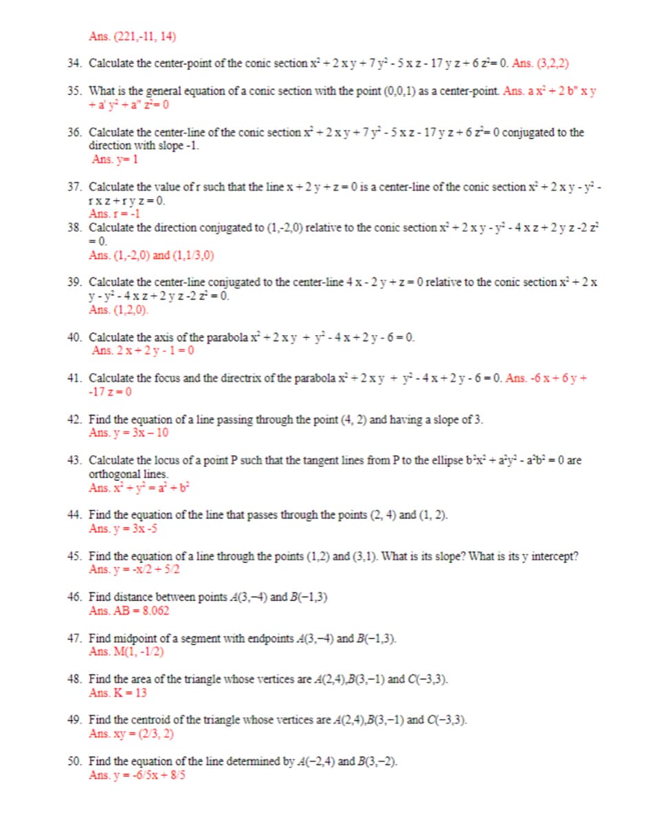 Ans. (221,-11, 14)
34. Calculate the center-point of the conic section x² + 2xy +7y²-5xz-17 y z+6z²-0. Ans.(3,2,2)
35. What is the general equation of a conic section with the point (0,0,1) as a center-point. Ans. a x² +2b" x y
+a'y² +a" z² = 0
36. Calculate the center-line of the conic section x² + 2xy +7y²-5xz-17yz+ 6 z²= 0 conjugated to the
direction with slope -1.
Ans. y=1
37. Calculate the value of r such that the line x + 2 y + z = 0 is a center-line of the conic section x² + 2xy-y²-
rxz+ryz=0.
Ans. r = -1
38. Calculate the direction conjugated to (1.-2.0) relative to the conic section x² + 2xy-y²-4xz+2yz -2 z²
= 0.
Ans. (1,-2,0) and (1,1/3,0)
39. Calculate the center-line conjugated to the center-line 4x-2y+z=0 relative to the conic section x² + 2x
y-y²-4xz+2yz -2 z² = 0.
Ans. (1,2,0).
40. Calculate the axis of the parabola x² + 2xy + y²-4x+2y-6=0.
Ans. 2x+2y-1=0
41. Calculate the focus and the directrix of the parabola x²+2xy + y²-4x+2y-6=0. Ans. -6x+6y+
-17 z=0
42. Find the equation of a line passing through the point (4, 2) and having a slope of 3.
Ans. y = 3x - 10
43. Calculate the locus of a point P such that the tangent lines from P to the ellipse b²x² + a²y²-a²b² = 0 are
orthogonal lines.
Ans. x² + y²=a² +6²
44. Find the equation of the line that passes through the points (2, 4) and (1, 2).
Ans. y = 3x -5
45. Find the equation of a line through the points (1.2) and (3,1). What is its slope? What is its y intercept?
Ans. y=-x/2+5/2
46. Find distance between points A(3,-4) and B(-1,3)
Ans. AB = 8.062
47. Find midpoint of a segment with endpoints A(3,-4) and B(-1,3).
Ans. M(1, -1/2)
48. Find the area of the triangle whose vertices are A(2,4),B(3,-1) and C(-3,3).
Ans. K = 13
49. Find the centroid of the triangle whose vertices are A(2,4),B(3,-1) and C(-3,3).
Ans. xy = (2/3, 2)
50. Find the equation of the line determined by A(-2,4) and B(3,-2).
Ans. y = -6/5x+8/5