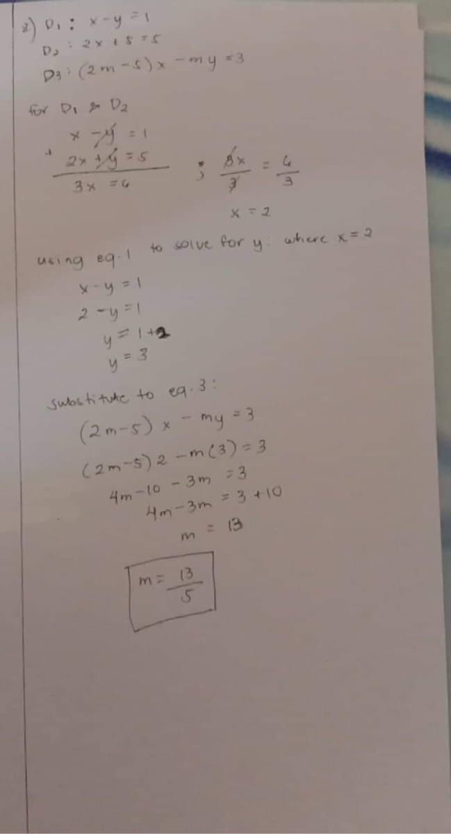 D₁ : x - y = 1
D, 2 x 15 75
D³i (2 m-s)x - my = 3
for D₁ D₂
J
* -ý = 1
2x + y = 5
3x = 6
using eq. I
x - y = 1
2-y=1
X=2
to solve for y
y=1+2
y=3
Substitute to eq. 3:
(2m-s)
x - my = 3
(2m-5) 2-m (3) = 3
4m-10-3m = 3
4m-3m = 3 +10
m = 13
m=
13
5
where x = 2