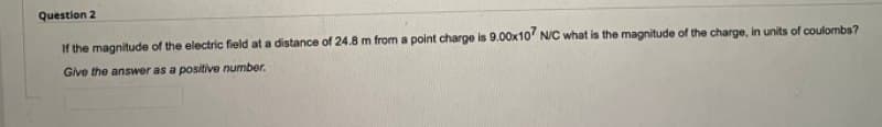 Question 2
If the magnitude of the electric field at a distance of 24.8 m from a point charge is 9.00x10' N/C what is the magnitude of the charge, in units of coulombs?
Give the answer as a positive number.
