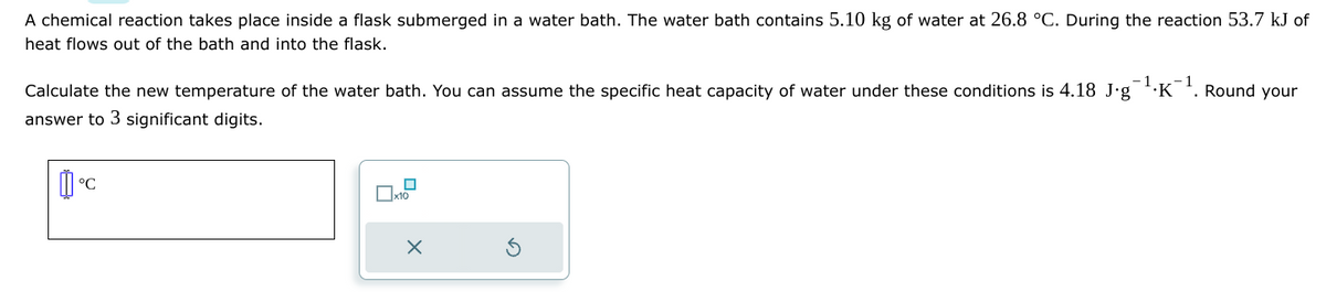 A chemical reaction takes place inside a flask submerged in a water bath. The water bath contains 5.10 kg of water at 26.8 °C. During the reaction 53.7 kJ of
heat flows out of the bath and into the flask.
Calculate the new temperature of the water bath. You can assume the specific heat capacity of water under these conditions is 4.18 J.g¹.K-¹. Round your
answer to 3 significant digits.
°C
x10
X