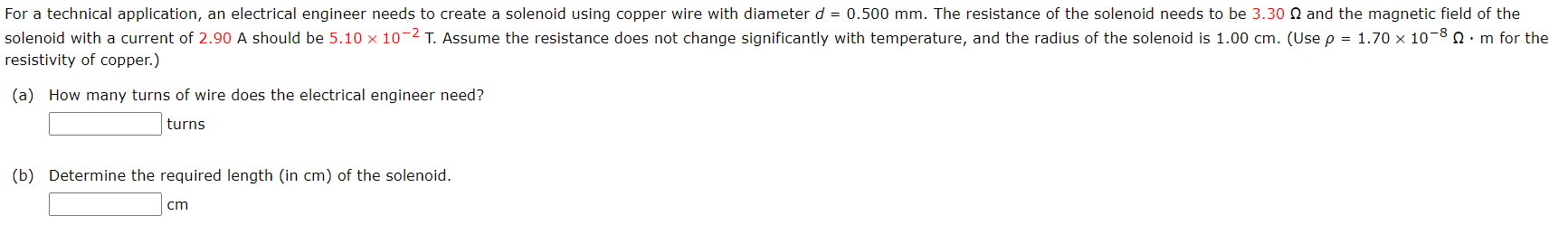 For a technical application, an electrical engineer needs to create a solenoid using copper wire with diameter d = 0.500 mm. The resistance of the solenoid needs to be 3.30 N and the magnetic field of the
solenoid with a current of 2.90 A should be 5.10 × 10-2 T. Assume the resistance does not change significantly with temperature, and the radius of the solenoid is 1.00 cm. (Use p = 1.70 x 10-8 n:m for the
resistivity of copper.)
(a) How many turns of wire does the electrical engineer need?
turns
(b) Determine the required length (in cm) of the solenoid.
cm
