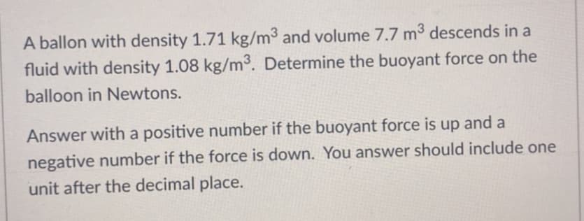 A ballon with density 1.71 kg/m³ and volume 7.7 m³ descends in a
fluid with density 1.08 kg/m³. Determine the buoyant force on the
balloon in Newtons.
Answer with a positive number if the buoyant force is up and a
negative number if the force is down. You answer should include one
unit after the decimal place.