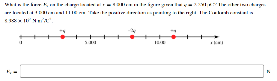 What is the force F, on the charge located at x = 8.000 cm in the figure given that q = 2.250 µC? The other two charges
are located at 3.000 cm and 11.00 cm. Take the positive direction as pointing to the right. The Coulomb constant is
8.988 x 10° N-m?/c?.
+q
-29
+q
+
+
5.000
10.00
x (cm)
Fx =
N
