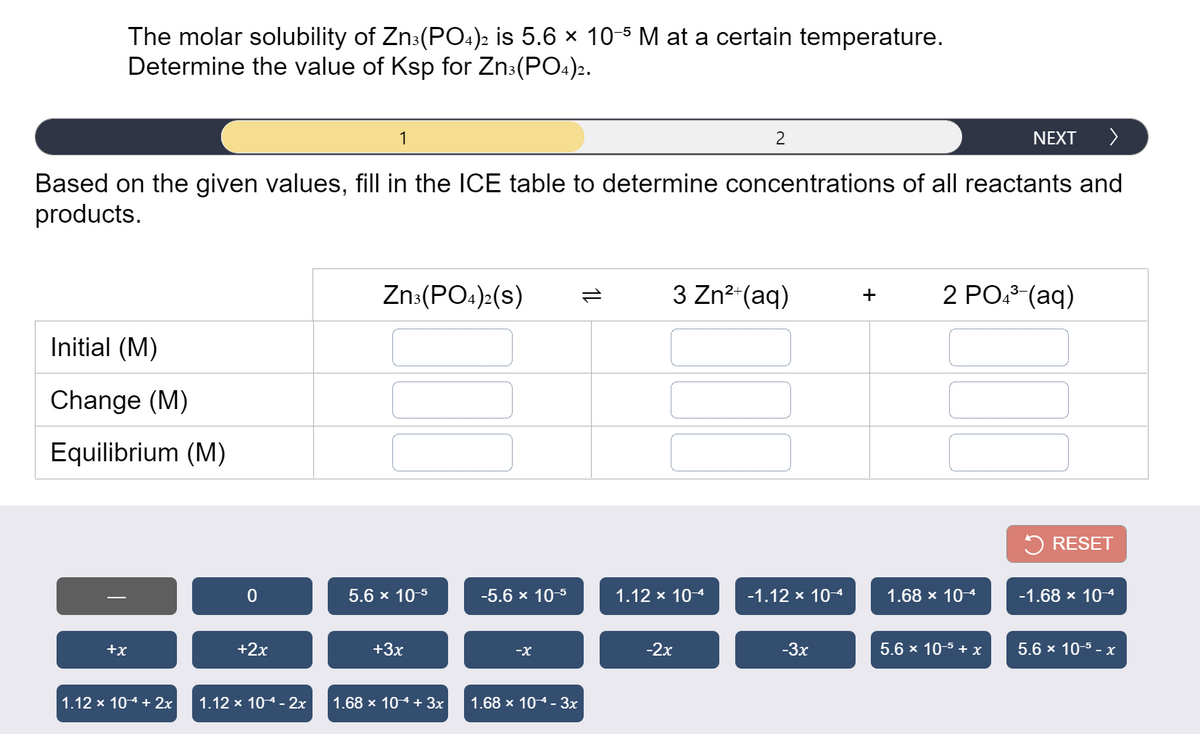 The molar solubility of Zn3(PO4)2 is 5.6 x 10-5 M at a certain temperature.
Determine the value of Ksp for Zn:(PO4)2.
1
2
NEXT
>
Based on the given values, fill in the ICE table to determine concentrations of all reactants and
products.
Zn:(PO:):(s)
3 Zn?-(aq)
2 PO. (aq)
1L
+
Initial (M)
Change (M)
Equilibrium (M)
5 RESET
5.6 x 10-5
-5.6 x 10-5
1.12 x 104
-1.12 x 104
1.68 x 104
-1.68 x 104
+x
+2x
+3x
-X
-2х
-3x
5.6 x 10-5 + x
5.6 x 10-5 - x
1.12 x 104 + 2x
1.12 x 104 - 2х
1.68 x 104 + 3x
1.68 x 10 4 - Зх
