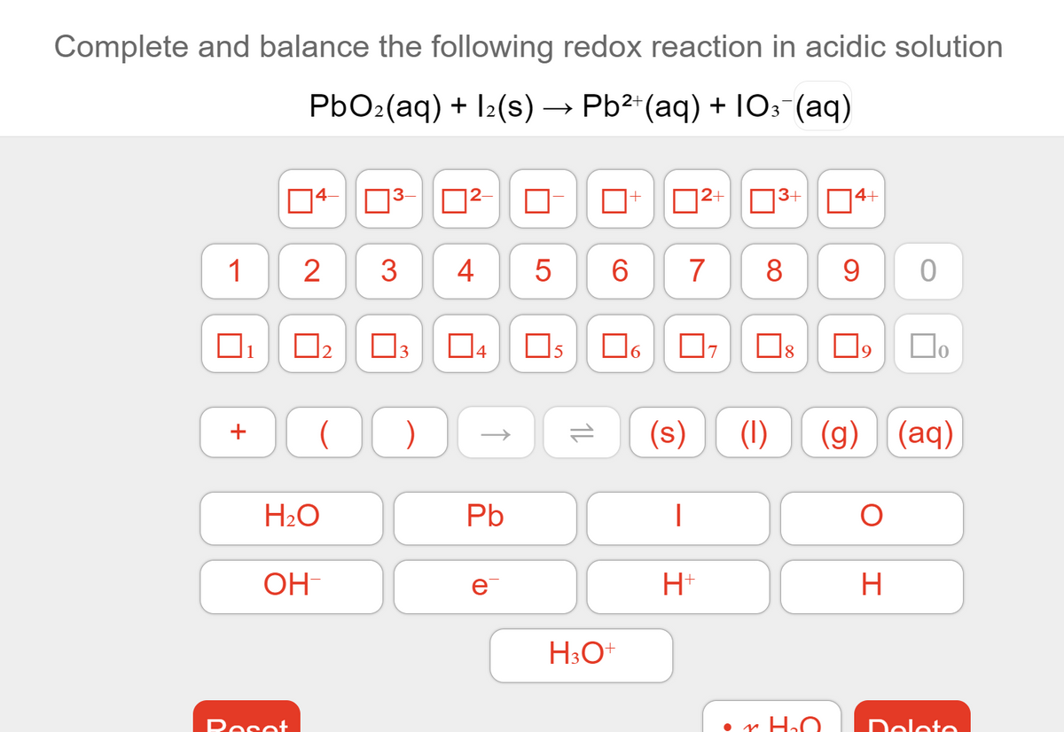 Complete and balance the following redox reaction in acidic solution
PbO2(aq) + I2(s) → Pb2*(aq) + 10: (aq)
4-
3+
4+
1
2
3
4
5
7
8
1
3
Os
(1)
(g) (aq)
H2O
Pb
OH-
e
H+
H
Peset
r HɔO.
Delete
