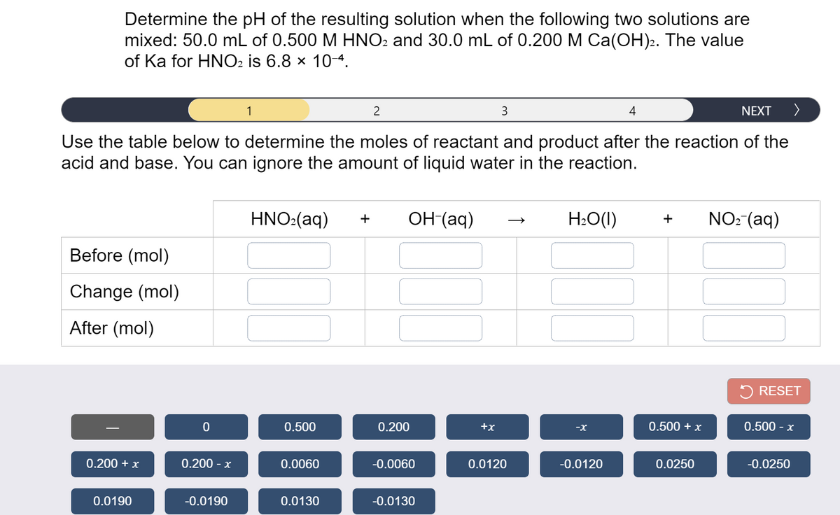 Determine the pH of the resulting solution when the following two solutions are
mixed: 50.0 mL of 0.500 M HNO2 and 30.0 mL of 0.200 M Ca(OH).. The value
of Ka for HNO2 is 6.8 × 104.
1
3
4
NEXT
>
Use the table below to determine the moles of reactant and product after the reaction of the
acid and base. You can ignore the amount of liquid water in the reaction.
HNO:(aq)
ОН (аq)
H:O(1)
NO: (aq)
+
+
Before (mol)
Change (mol)
After (mol)
5 RESET
0.500
0.200
+x
-X
0.500 + x
0.500 - x
0.200 + x
0.200 - x
0.0060
-0.0060
0.0120
-0.0120
0.0250
-0.0250
0.0190
-0.0190
0.0130
-0.0130
