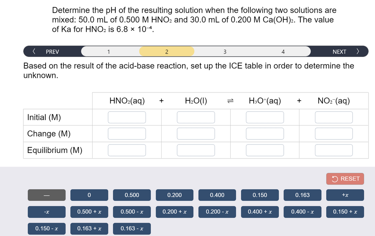 Determine the pH of the resulting solution when the following two solutions are
mixed: 50.0 mL of 0.500 M HNO2 and 30.0 mL of 0.200 M Ca(OH).2. The value
of Ka for HNO2 is 6.8 x 10-4.
PREV
1
2
3
4
NEXT
Based on the result of the acid-base reaction, set up the ICE table in order to determine the
unknown.
HNO:(aq)
H2O(1)
H;O*(aq)
NO: (aq)
Initial (M)
Change (M)
Equilibrium (M)
RESET
0.500
0.200
0.400
0.150
0.163
+x
0.500 + x
0.500 - x
0.200 + x
0.200 - x
0.400 + x
0.400 - x
0.150 + x
-X
0.150 - x
0.163 + x
0.163 - x
1L
