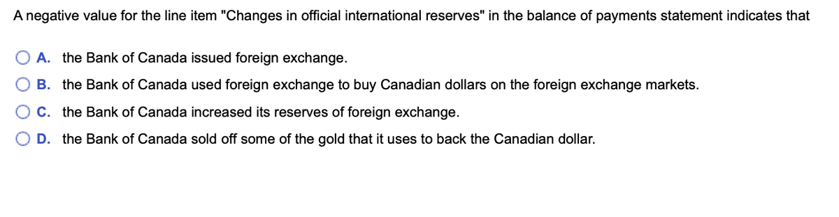 A negative value for the line item "Changes in official international reserves" in the balance of payments statement indicates that
A. the Bank of Canada issued foreign exchange.
B. the Bank of Canada used foreign exchange to buy Canadian dollars on the foreign exchange markets.
C. the Bank of Canada increased its reserves of foreign exchange.
D. the Bank of Canada sold off some of the gold that it uses to back the Canadian dollar.