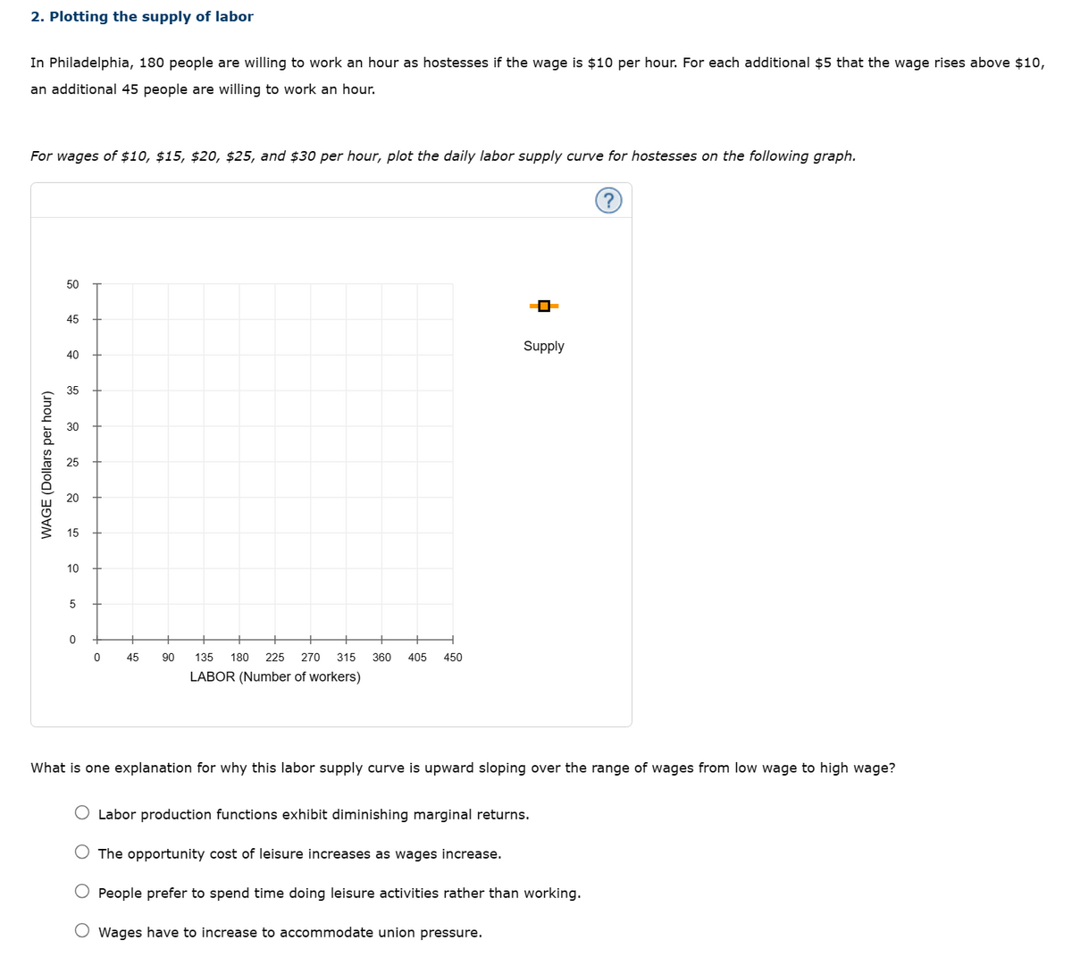 2. Plotting the supply of labor
In Philadelphia, 180 people are willing to work an hour as hostesses if the wage is $10 per hour. For each additional $5 that the wage rises above $10,
an additional 45 people are willing to work an hour.
For wages of $10, $15, $20, $25, and $30 per hour, plot the daily labor supply curve for hostesses on the following graph.
WAGE (Dollars per hour)
50
45
40
40
35
30
20
15
10
5
0
0
45
90
135 180 225 270 315 360 405 450
LABOR (Number of workers)
Supply
What is one explanation for why this labor supply curve is upward sloping over the range of wages from low wage to high wage?
Labor production functions exhibit diminishing marginal returns.
The opportunity cost of leisure increases as wages increase.
People prefer to spend time doing leisure activities rather than working.
Wages have to increase to accommodate union pressure.