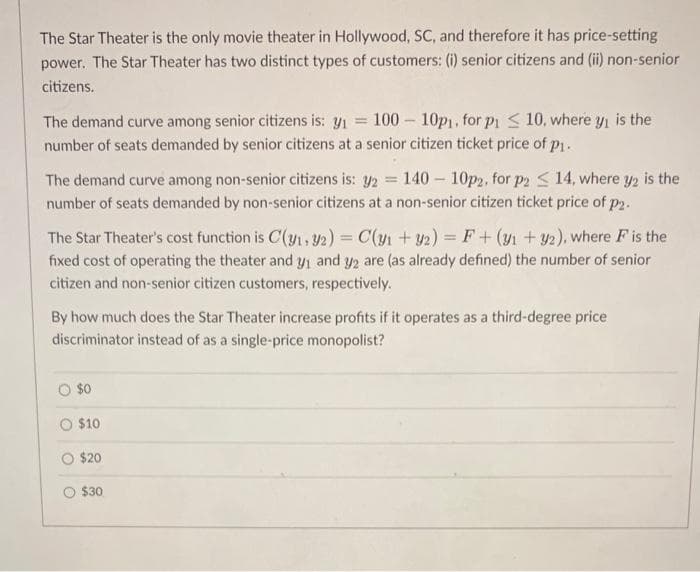 The Star Theater is the only movie theater in Hollywood, SC, and therefore it has price-setting
power. The Star Theater has two distinct types of customers: (i) senior citizens and (ii) non-senior
citizens.
The demand curve among senior citizens is: y₁ = 100-10p₁, for p₁ 10, where y₁ is the
number of seats demanded by senior citizens at a senior citizen ticket price of p1.
The demand curve among non-senior citizens is: y2 = 140-10p2, for p2 14, where y2 is the
number of seats demanded by non-senior citizens at a non-senior citizen ticket price of p2.
The Star Theater's cost function is C(31, 32) = C(y1 + y2) = F + (y1 + y2), where F is the
fixed cost of operating the theater and y₁ and y2 are (as already defined) the number of senior
citizen and non-senior citizen customers, respectively.
By how much does the Star Theater increase profits if it operates as a third-degree price
discriminator instead of as a single-price monopolist?
$0
$10
$20
$30