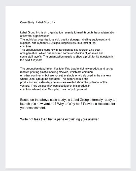 Case Study: Label Group Inc.
Label Group Inc. is an organization recently formed through the amalgamation
of several organizations
The individual organizations sold quality signage, labelling equipment and
supplies, and outdoor LED signs, respectively, in a total of ten
countries
The organization is currently in transition as it is reorganizing post-
amalgamation, which has required some redefinition of job roles and
some staff layoffs. The organization needs to show a profit for its investors in
the next 1-2 years
The production department has identified a potential new product and target
market: printing plastic labeling sleeves, which are common
on other continents, but are not yet available or widely used in the markets
where Label Group Inc operates. The supervisors in the
production and sales departments are excited about the potential of this
venture. They believe they can also launch this product in
countries where Label Group Inc. has not yet operated
Based on the above case study, is Label Group internally ready to
launch this new venture? Why or Why not? Provide a rationale for
your assessment.
Write not less than half a page explaining your answer
