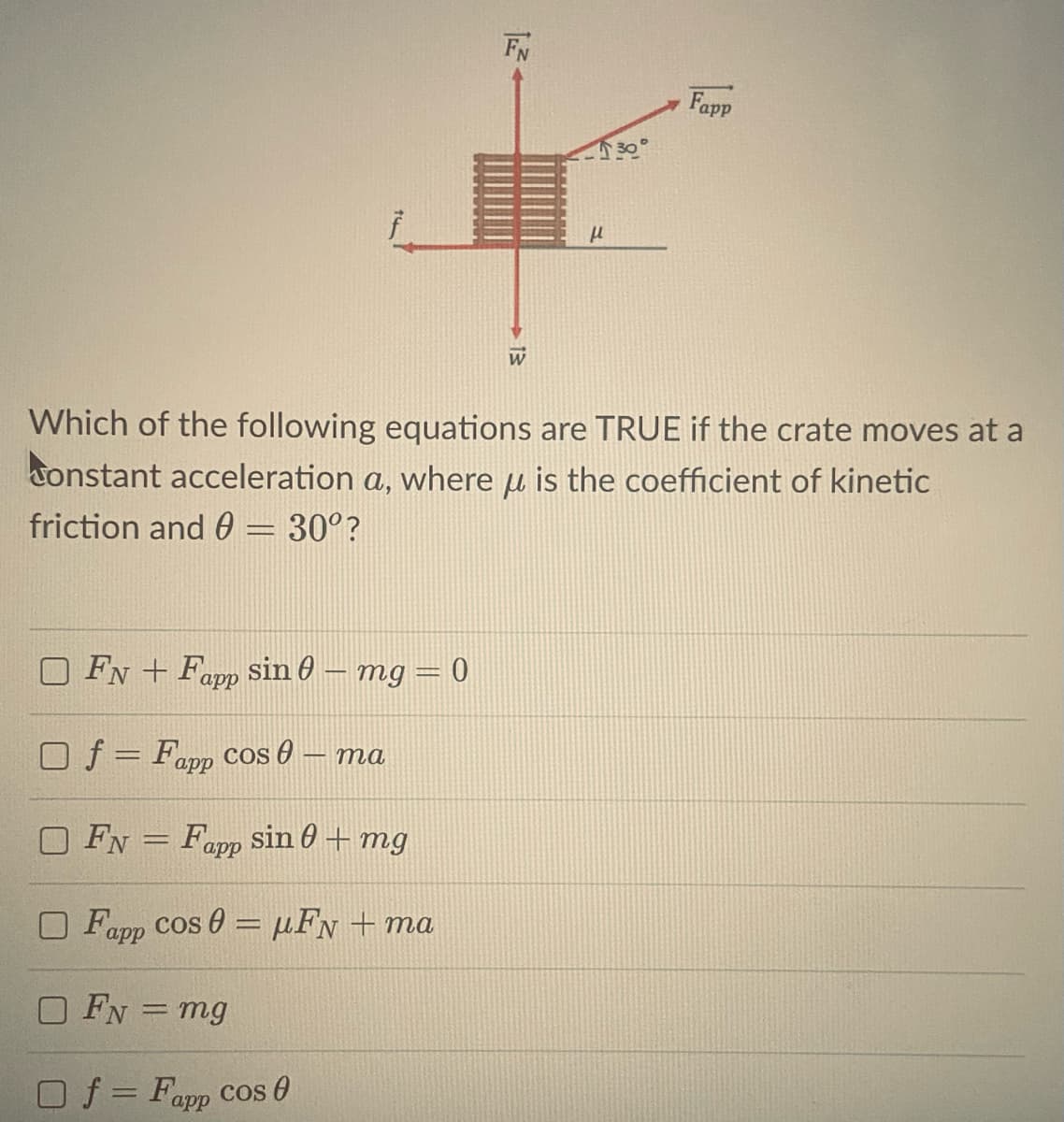 FN
Fapp
Which of the following equations are TRUE if the crate moves at a
tonstant acceleration a, where u is the coefficient of kinetic
friction and 0 = 30°?
FN + Fapp sin 0 – mg = 0
Of = Fapp Ccos 0 – ma
FN = Fapp sin 0 + mg
O Fapp cos 0 = µFN + ma
O FN = mg
Of = Fapp Cos 0
