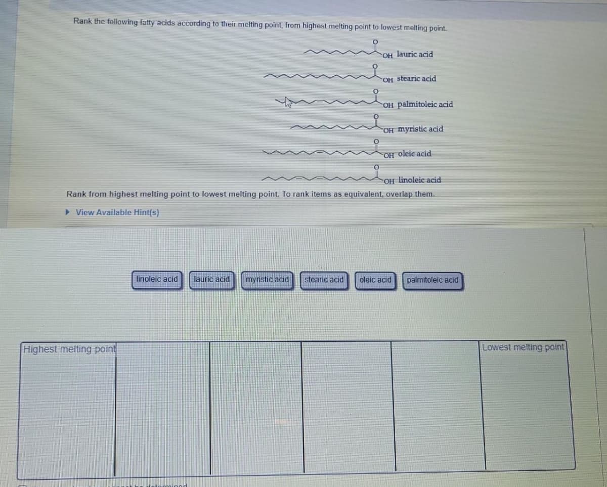 Rank the following fatty acids according to their melting point, from highest melting point to lowest melting point.
OH lauric acid
Highest melting point
OH stearic acid
OH palmitoleic acid
OH myristic acid
OH oleic acid
OH linoleic acid
Rank from highest melting point to lowest melting point. To rank items as equivalent, overlap them.
View Available Hint(s)
linoleic acid lauric acid myristic acid stearic acid oleic acid palmitoleic acid
Lowest melting point