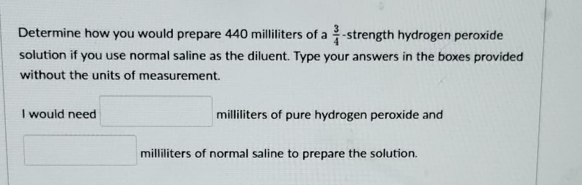 Determine how you would prepare 440 milliliters of a 2-strength hydrogen peroxide
solution if you use normal saline as the diluent. Type your answers in the boxes provided
without the units of measurement.
I would need
milliliters of pure hydrogen peroxide and
milliliters of normal saline to prepare the solution.