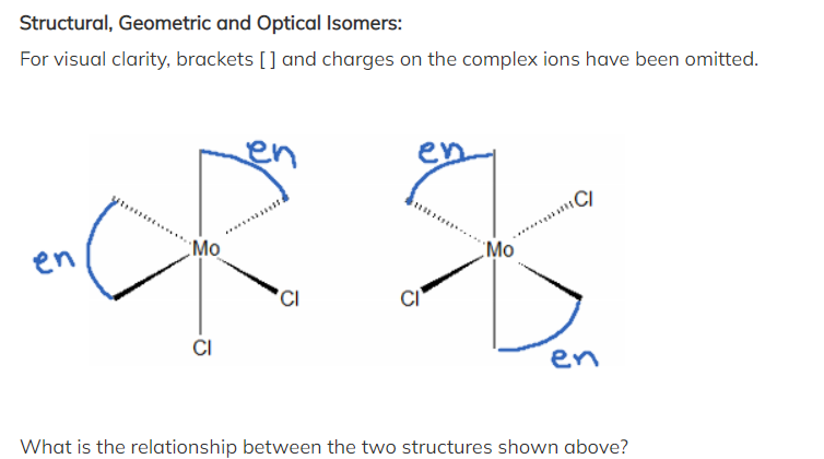 Structural, Geometric and Optical Isomers:
For visual clarity, brackets [] and charges on the complex ions have been omitted.
en
Mo
CI
en
CI
Mo
C/
en
What is the relationship between the two structures shown above?
