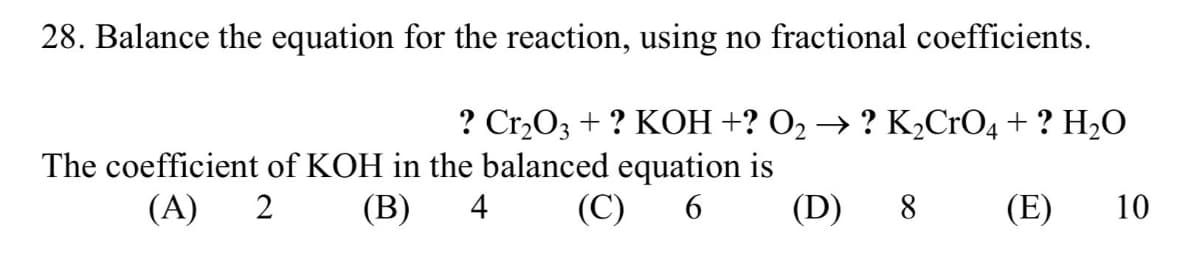 28. Balance the equation for the reaction, using no fractional coefficients.
? Cr₂O3 + ? KOH +? O₂ → ? K₂CrO4 + ? H₂O
The coefficient of KOH in the balanced equation is
(A) 2 (B) 4 (C) 6
8 (E) 10
(D)
(D)