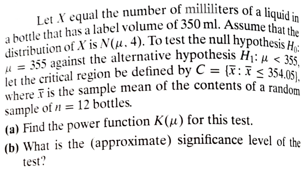 Let X equal the number of milliliters of a liquid in
a bottle that has a label volume of 350 ml. Assume that the
distribution of X is N(u. 4). To test the null hypothesis Ho:
355 against the alternative hypothesis H₁: <355,
let the critical region be defined by C = {x: 354.05),
where is the sample mean of the contents of a random
=
sample of n = 12 bottles.
(a) Find the power function K(μ) for this test.
(b) What is the (approximate) significance level of the
test?