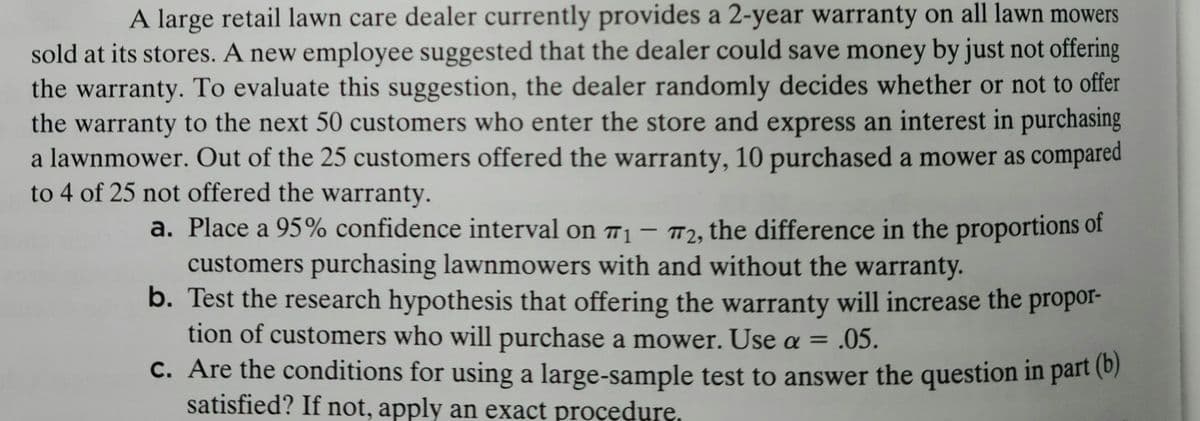 A large retail lawn care dealer currently provides a 2-year warranty on all lawn mowers
sold at its stores. A new employee suggested that the dealer could save money by just not offering
the warranty. To evaluate this suggestion, the dealer randomly decides whether or not to offer
the warranty to the next 50 customers who enter the store and express an interest in purchasing
a lawnmower. Out of the 25 customers offered the warranty, 10 purchased a mower as compared
to 4 of 25 not offered the warranty.
a. Place a 95% confidence interval on 7₁ - 72, the difference in the proportions of
customers purchasing lawnmowers with and without the warranty.
b. Test the research hypothesis that offering the warranty will increase the propor-
tion of customers who will purchase a mower. Use a = .05.
c. Are the conditions for using a large-sample test to answer the question in part (b)
satisfied? If not, apply an exact procedure,