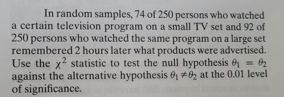 In random samples, 74 of 250 persons who watched
a certain television program on a small TV set and 92 of
250 persons who watched the same program on a large set
remembered 2 hours later what products were advertised.
Use the x² statistic to test the null hypothesis 01 = 02
against the alternative hypothesis 01 02 at the 0.01 level
of significance.
2