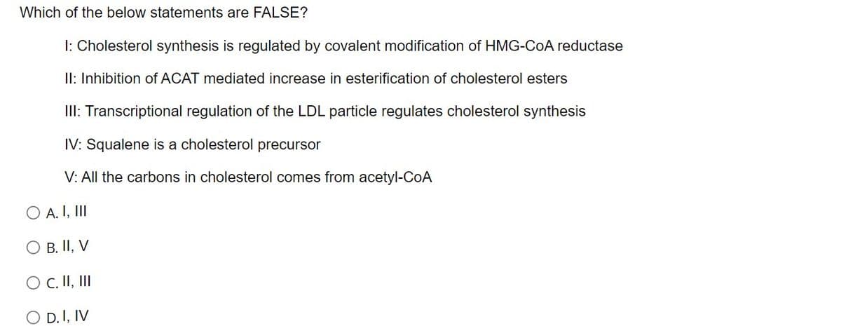 Which of the below statements are FALSE?
I: Cholesterol synthesis is regulated by covalent modification of HMG-COA reductase
II: Inhibition of ACAT mediated increase in esterification of cholesterol esters
III: Transcriptional regulation of the LDL particle regulates cholesterol synthesis
IV: Squalene is a cholesterol precursor
V: All the carbons in cholesterol comes from acetyl-CoA
O A. I, II
O B. II, V
O C. II, II
O D.I, IV
