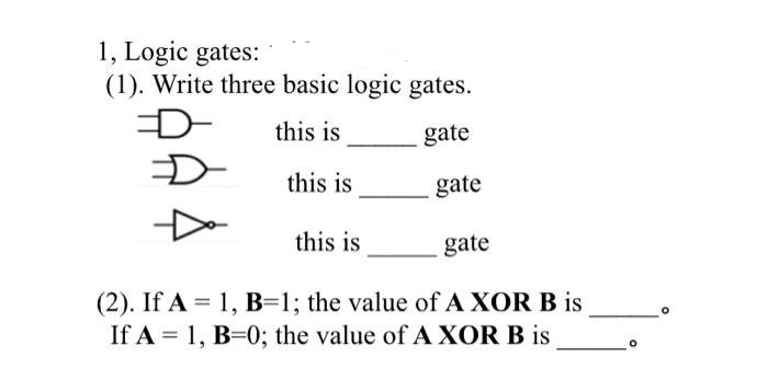 1, Logic gates:
(1). Write three basic logic gates.
D
this is
gate
this is
this is
gate
gate
(2). If A = 1, B=1; the value of A XOR B is
If A = 1, B=0; the value of A XOR B is