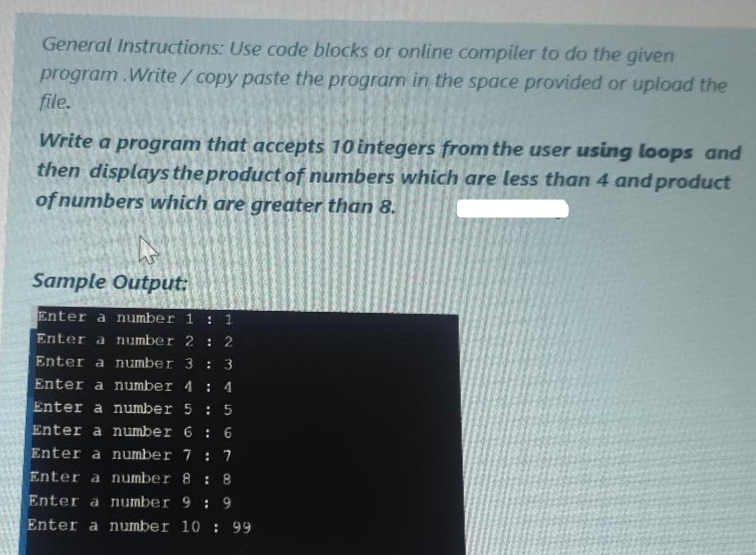 General Instructions: Use code blocks or online compiler to do the given
program. Write/copy paste the program in the space provided or upload the
file.
Write a program that accepts 10 integers from the user using loops and
then displays the product of numbers which are less than 4 and product
of numbers which are greater than 8.
Sample Output:
Enter a number 1 : 1
Enter a number 2 2
Enter a number 3 : 3
Enter a number 4: 4
Enter a number 5 : 5
Enter a number 6: 6
Enter a number 7 : 7
Enter a number 8: 8
Enter a number 9: 9
Enter a number 10: 99