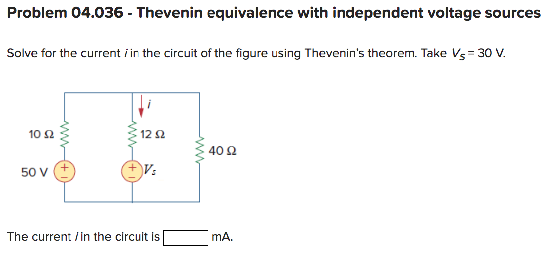 Problem 04.036 - Thevenin equivalence with independent voltage sources
Solve for the current i in the circuit of the figure using Thevenin's theorem. Take Vs = 30 V.
10 92
50 V
12 Ω
Vs
The current / in the circuit is
40 Ω
mA.