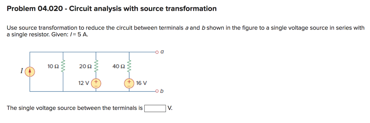 Problem 04.020 - Circuit analysis with source transformation
Use source transformation to reduce the circuit between terminals a and b shown in the figure to a single voltage source in series with
a single resistor. Given: /= 5 A.
10 92
2092
12 V
40 92
16 V
The single voltage source between the terminals is
V.