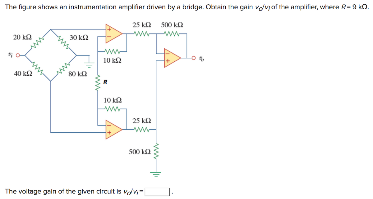 The figure shows an instrumentation amplifier driven by a bridge. Obtain the gain vdviof the amplifier, where R = 9 ΚΩ.
25 ΚΩ
www
500 ΚΩ
Μ
20 ΚΩ
υί α
40 ΚΩ
30 ΚΩ
80 ΚΩ
+
ww
10 ΚΩ
R
10 ΚΩ
ww
+
25 ΚΩ
500 ΚΩ
The voltage gain of the given circuit is volvi
+
Τα