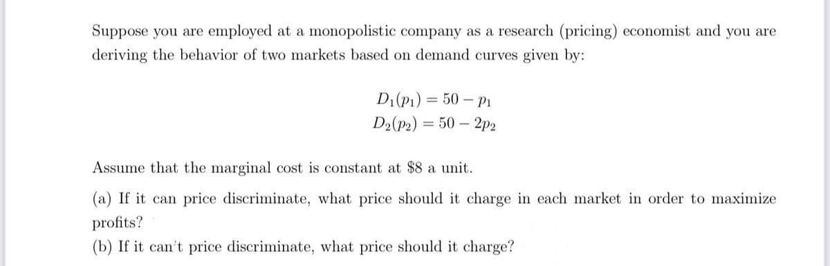 Suppose you are employed at a monopolistic company as a research (pricing) economist and you are
deriving the behavior of two markets based on demand curves given by:
Di(P1) 3 50 — Pі
D:(p>) — 50 — 2р2
Assume that the marginal cost is constant at $8 a unit.
(a) If it can price discriminate, what price should it charge in each market in order to maximize
profits?
(b) If it can't price discriminate, what price should it charge?
