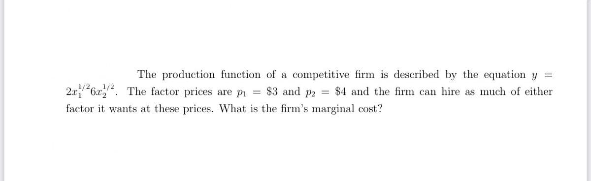 The production function of a competitive firm is described by the equation y =
1/2,
1/2
2.x26x. The factor prices are pi
$3 and
P2
$4 and the firm can hire as much of either
factor it wants at these prices. What is the firm's marginal cost?

