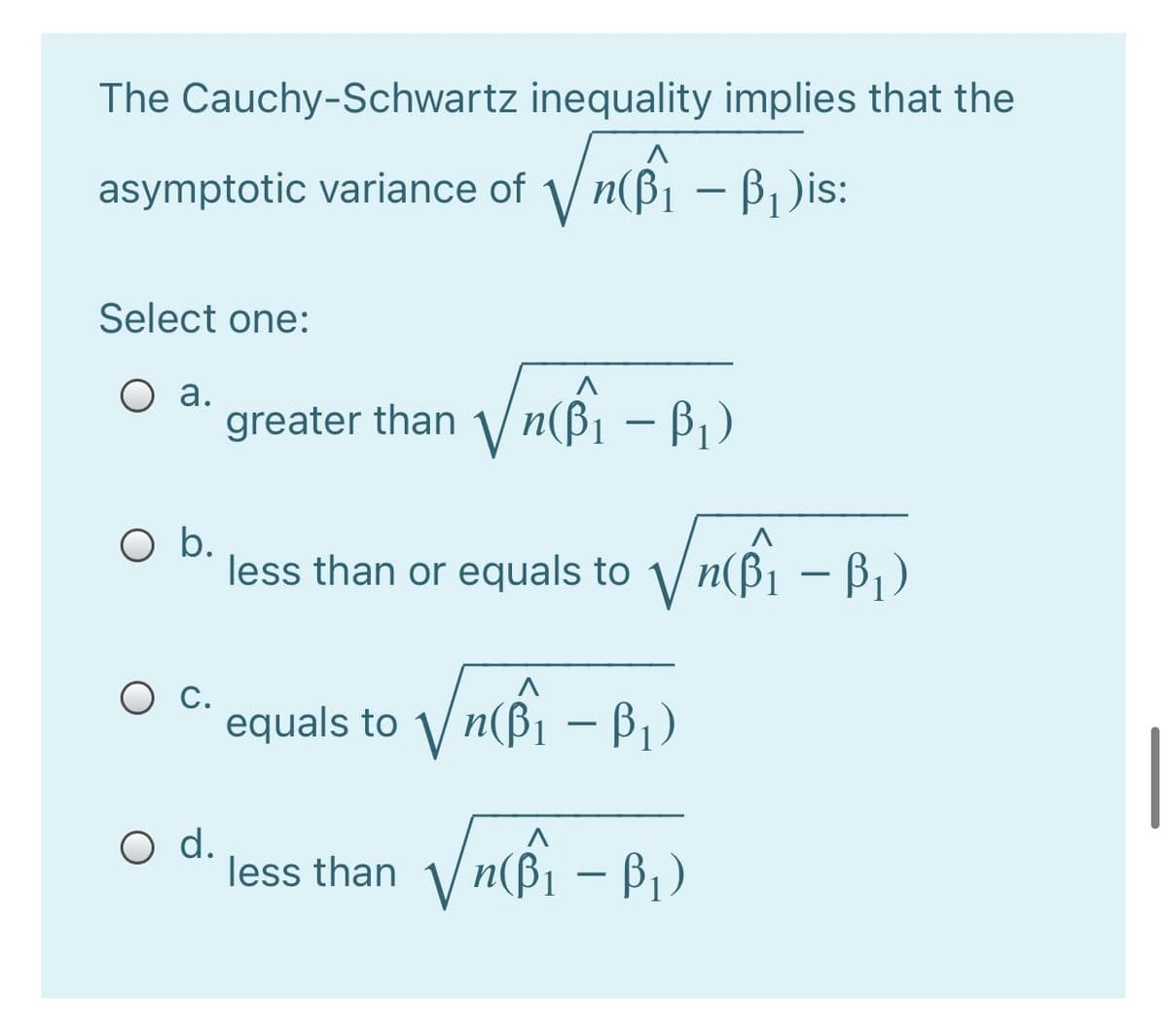 The Cauchy-Schwartz inequality implies that the
asymptotic variance of n(ßi – B1)is:
Select one:
O a.
greater than / n(ß¡ – B,)
O b.
less than or equals to n(B1 – B,)
– Bi)
Ос.
equals to 1/ n(B
– Bi)
-
O d.
less than
n(Bi – B1)
